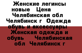 Женские легинсы новые › Цена ­ 500 - Челябинская обл., Челябинск г. Одежда, обувь и аксессуары » Женская одежда и обувь   . Челябинская обл.,Челябинск г.